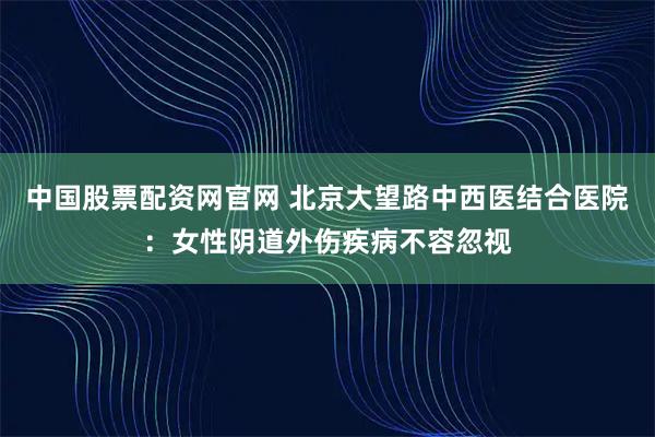 中国股票配资网官网 北京大望路中西医结合医院：女性阴道外伤疾病不容忽视