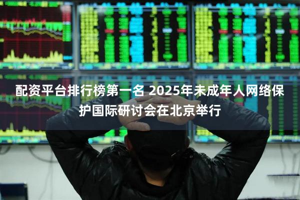 配资平台排行榜第一名 2025年未成年人网络保护国际研讨会在北京举行