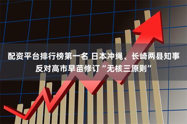 配资平台排行榜第一名 日本冲绳、长崎两县知事反对高市早苗修订“无核三原则”