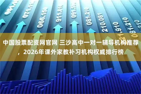 中国股票配资网官网 三沙高中一对一辅导机构推荐，2026年课外家教补习机构权威排行榜