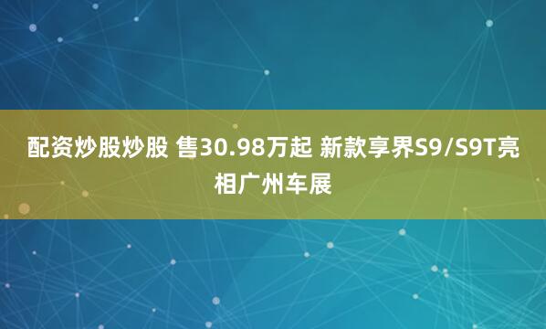 配资炒股炒股 售30.98万起 新款享界S9/S9T亮相广州车展