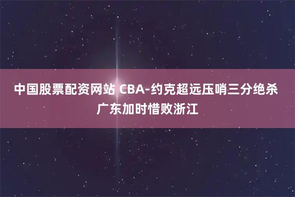 中国股票配资网站 CBA-约克超远压哨三分绝杀 广东加时惜败浙江