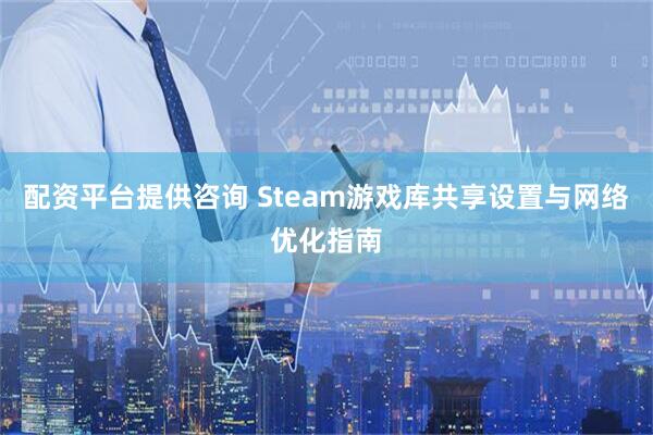 配资平台提供咨询 Steam游戏库共享设置与网络优化指南