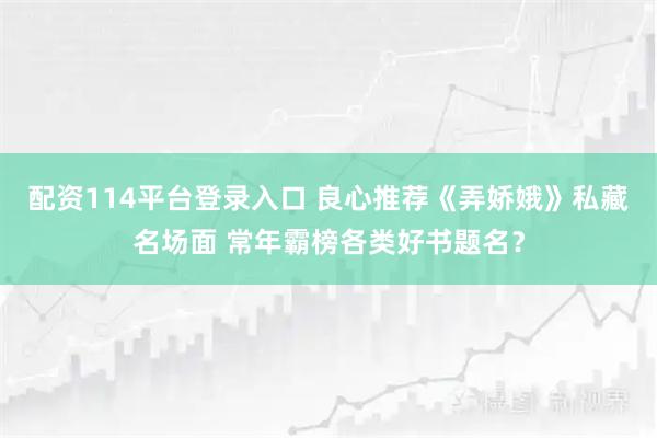 配资114平台登录入口 良心推荐《弄娇娥》私藏名场面 常年霸榜各类好书题名？