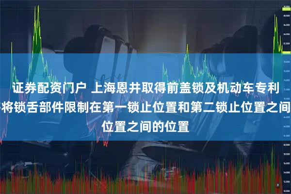 证券配资门户 上海恩井取得前盖锁及机动车专利，能够将锁舌部件限制在第一锁止位置和第二锁止位置之间的位置