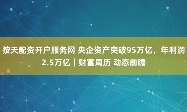 按天配资开户服务网 央企资产突破95万亿，年利润2.5万亿｜财富周历 动态前瞻