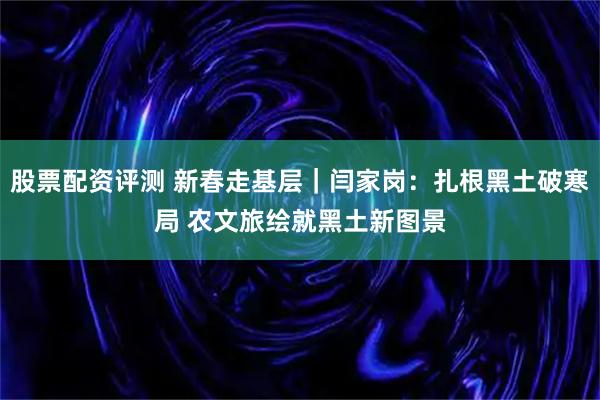 股票配资评测 新春走基层｜闫家岗：扎根黑土破寒局 农文旅绘就黑土新图景