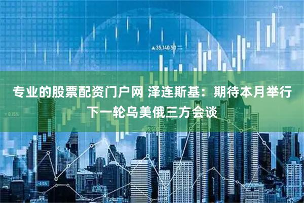 专业的股票配资门户网 泽连斯基：期待本月举行下一轮乌美俄三方会谈