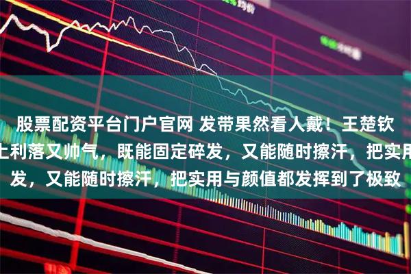 股票配资平台门户官网 发带果然看人戴！王楚钦的发带不只是耍帅，戴上利落又帅气，既能固定碎发，又能随时擦汗，把实用与颜值都发挥到了极致