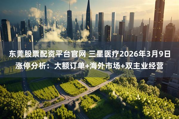 东莞股票配资平台官网 三星医疗2026年3月9日涨停分析：大额订单+海外市场+双主业经营